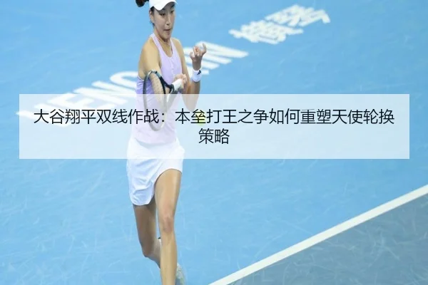 大谷翔平双线作战：本垒打王之争如何重塑天使轮换策略