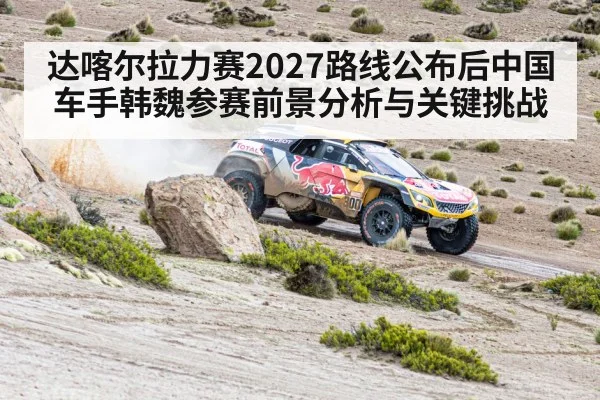 达喀尔拉力赛2027路线公布后中国车手韩魏参赛前景分析与关键挑战