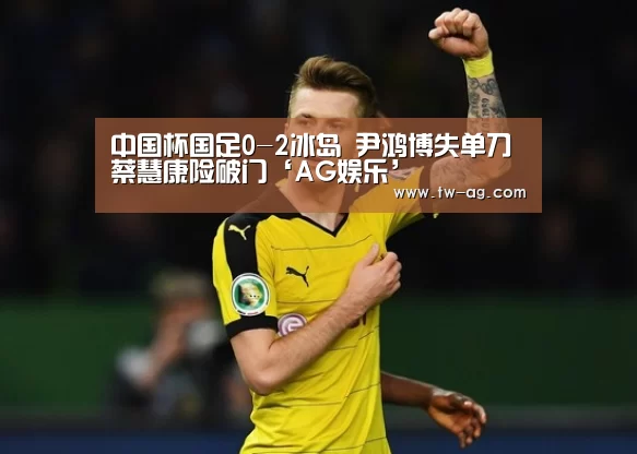 中国杯国足0-2冰岛 尹鸿博失单刀蔡慧康险破门‘AG娱乐’(图2) AG平台