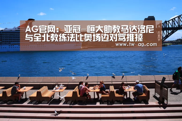 AG官网:亚冠-恒大助教马达洛尼与全北教练法比奥场边对骂推搡(图4) AG平台